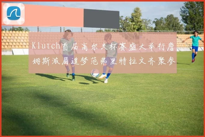 Klutch首届高尔夫杯赛盛大举行詹姆斯浓眉追梦范弗里特拉文齐聚参赛