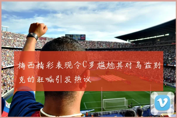 梅西精彩表现令C罗尴尬其对乌兹别克的狂喊引发热议