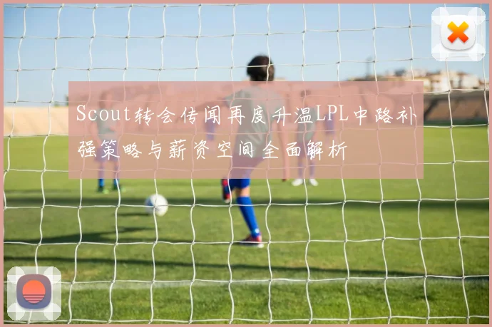 Scout转会传闻再度升温LPL中路补强策略与薪资空间全面解析